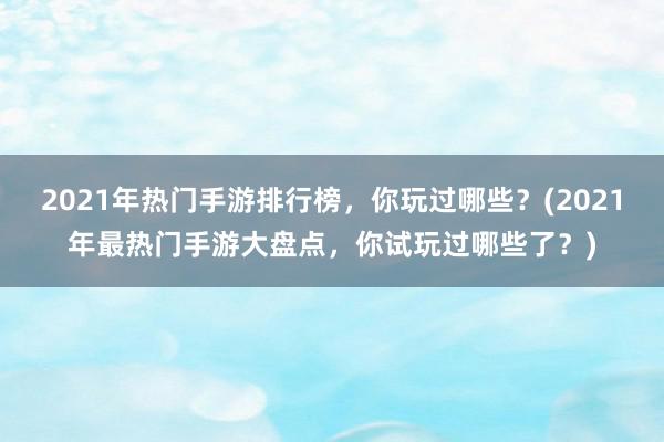 2021年热门手游排行榜，你玩过哪些？(2021年最热门手游大盘点，你试玩过哪些了？)