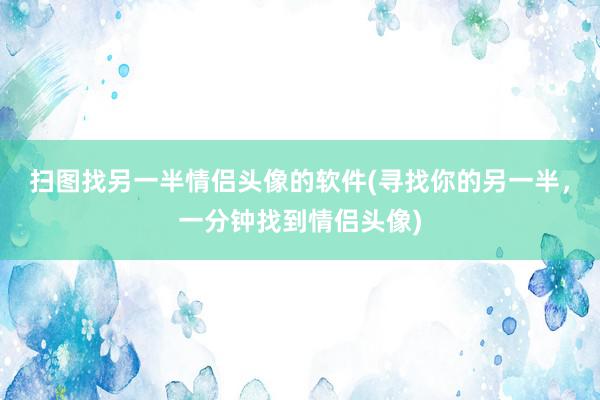 扫图找另一半情侣头像的软件(寻找你的另一半，一分钟找到情侣头像)