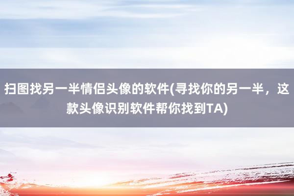 扫图找另一半情侣头像的软件(寻找你的另一半，这款头像识别软件帮你找到TA)